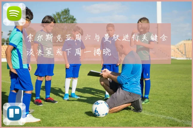 索尔斯克亚周六与曼联进行关键会谈决策或下周一揭晓