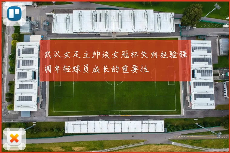 武汉女足主帅谈女冠杯失利经验强调年轻球员成长的重要性