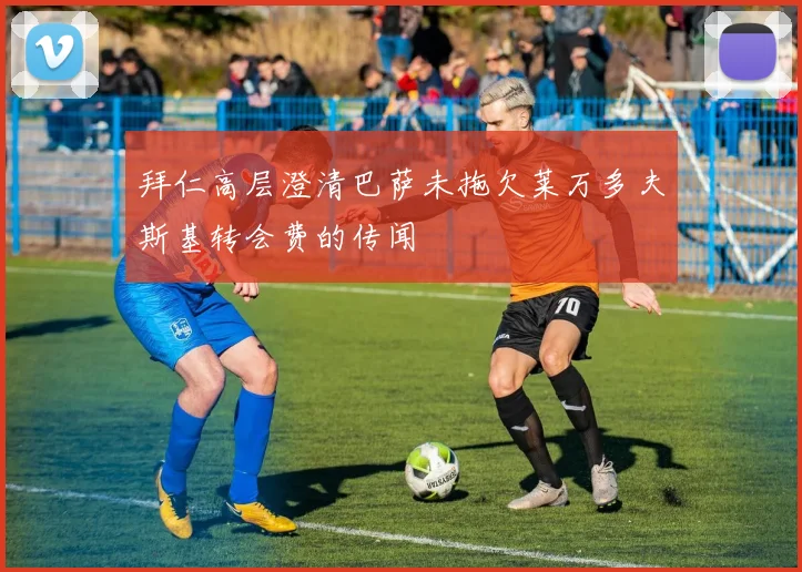 拜仁高层澄清巴萨未拖欠莱万多夫斯基转会费的传闻