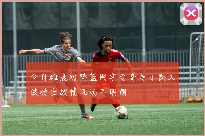 今日雄鹿对阵篮网字母哥与小凯文波特出战情况尚不明朗