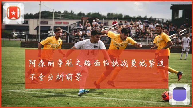 阿森纳争冠之路面临挑战曼城紧追不舍分析前景