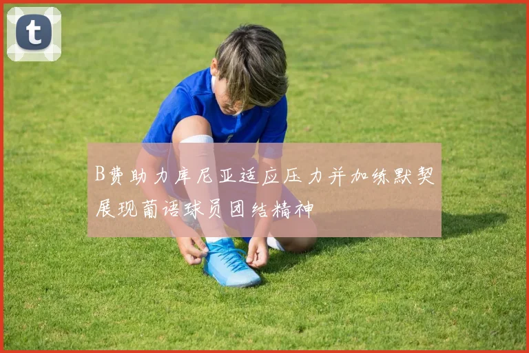 B费助力库尼亚适应压力并加练默契展现葡语球员团结精神