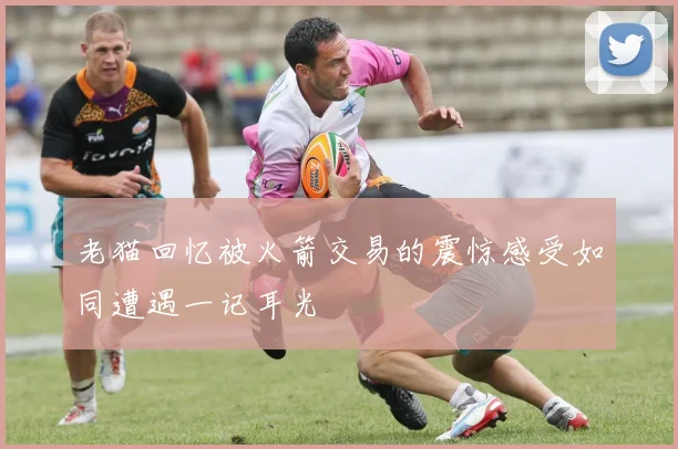 老猫回忆被火箭交易的震惊感受如同遭遇一记耳光