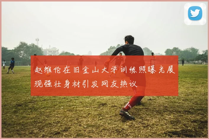 赵维伦在旧金山大学训练照曝光展现强壮身材引发网友热议