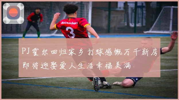 PJ霍尔回归家乡打球感慨万千新房即将迎娶爱人生活幸福美满