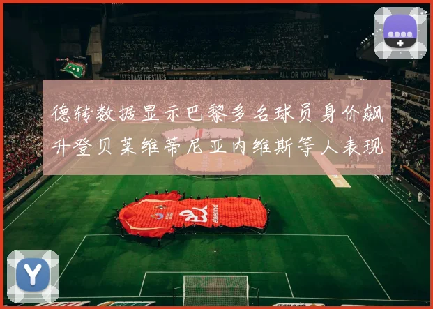 德转数据显示巴黎多名球员身价飙升登贝莱维蒂尼亚内维斯等人表现抢眼