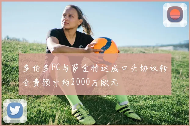 多伦多FC与萨金特达成口头协议转会费预计约2000万欧元