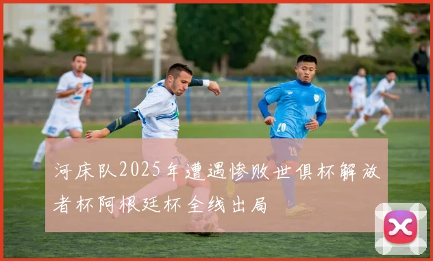 河床队2025年遭遇惨败世俱杯解放者杯阿根廷杯全线出局