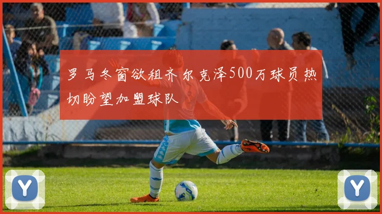 罗马冬窗欲租齐尔克泽500万球员热切盼望加盟球队