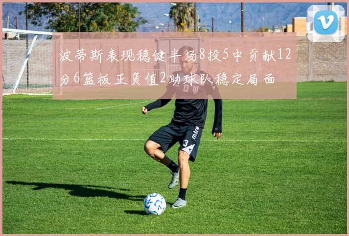 波蒂斯表现稳健半场8投5中贡献12分6篮板正负值2助球队稳定局面