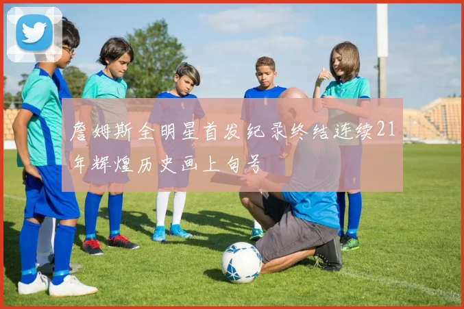 詹姆斯全明星首发纪录终结连续21年辉煌历史画上句号