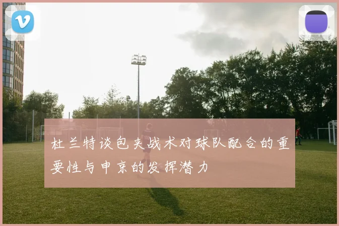 杜兰特谈包夹战术对球队配合的重要性与申京的发挥潜力