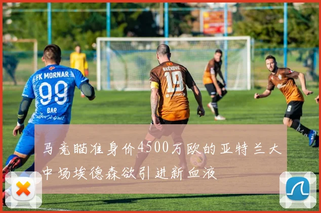 马竞瞄准身价4500万欧的亚特兰大中场埃德森欲引进新血液