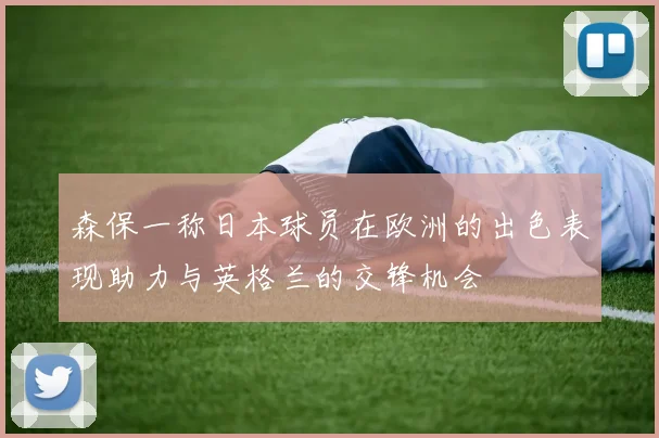森保一称日本球员在欧洲的出色表现助力与英格兰的交锋机会
