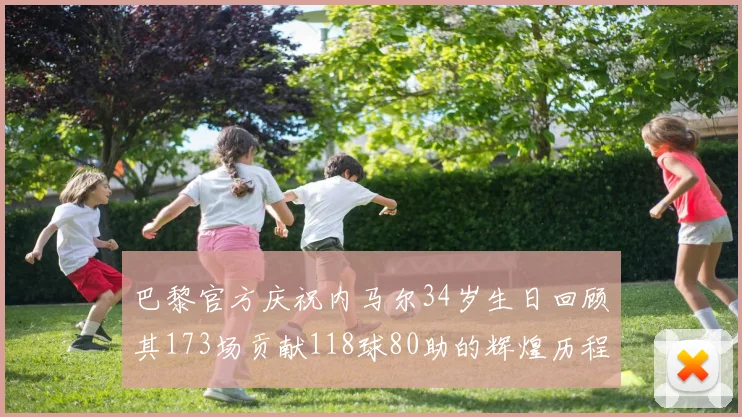 巴黎官方庆祝内马尔34岁生日回顾其173场贡献118球80助的辉煌历程