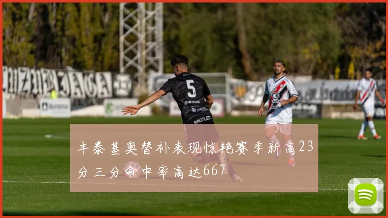 丰泰基奥替补表现惊艳赛季新高23分三分命中率高达667