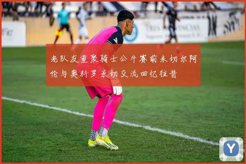老队友重聚骑士公牛赛前米切尔阿伦与奥科罗亲切交流回忆往昔