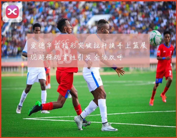 爱德华兹精彩突破拉杆换手上篮展现超强观赏性引发全场欢呼