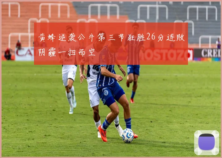 黄蜂逆袭公牛第三节狂胜26分连败阴霾一扫而空