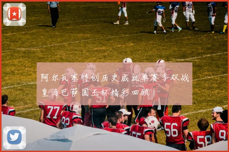 阿尔瓦塞特创历史成就单赛季双战皇马巴萨国王杯精彩回顾