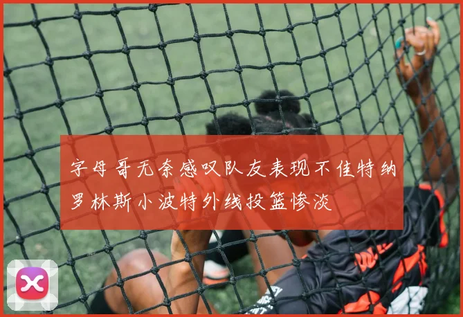 字母哥无奈感叹队友表现不佳特纳罗林斯小波特外线投篮惨淡