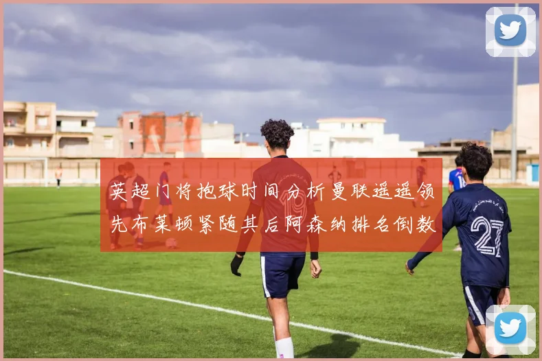 英超门将抱球时间分析曼联遥遥领先布莱顿紧随其后阿森纳排名倒数第三