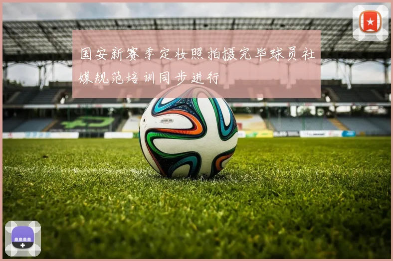 国安新赛季定妆照拍摄完毕球员社媒规范培训同步进行