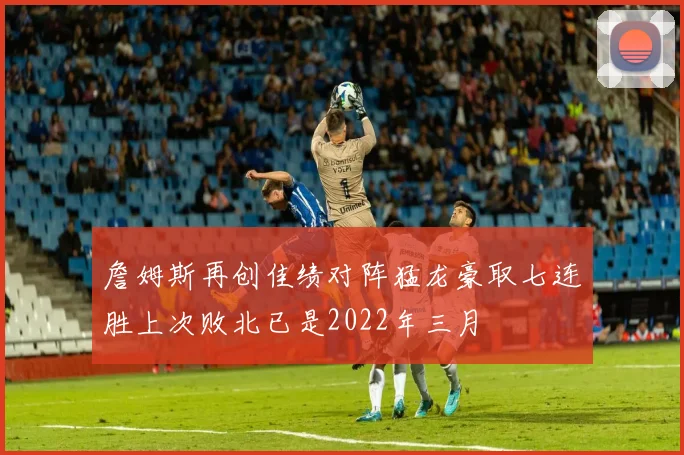 詹姆斯再创佳绩对阵猛龙豪取七连胜上次败北已是2022年三月