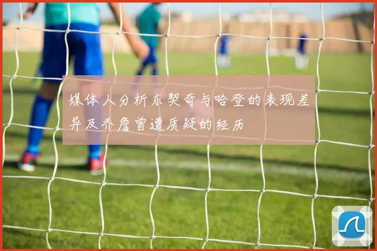 媒体人分析东契奇与哈登的表现差异及乔詹曾遭质疑的经历