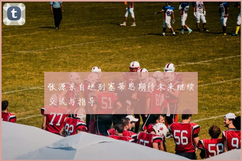 张源亲自送别塞蒂恩期待未来继续交流与指导