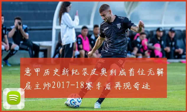 意甲历史新纪录皮奥利成首位无解雇主帅2017-18赛季后再现奇迹