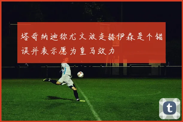 塔奇纳迪称尤文放走赫伊森是个错误并表示愿为皇马效力