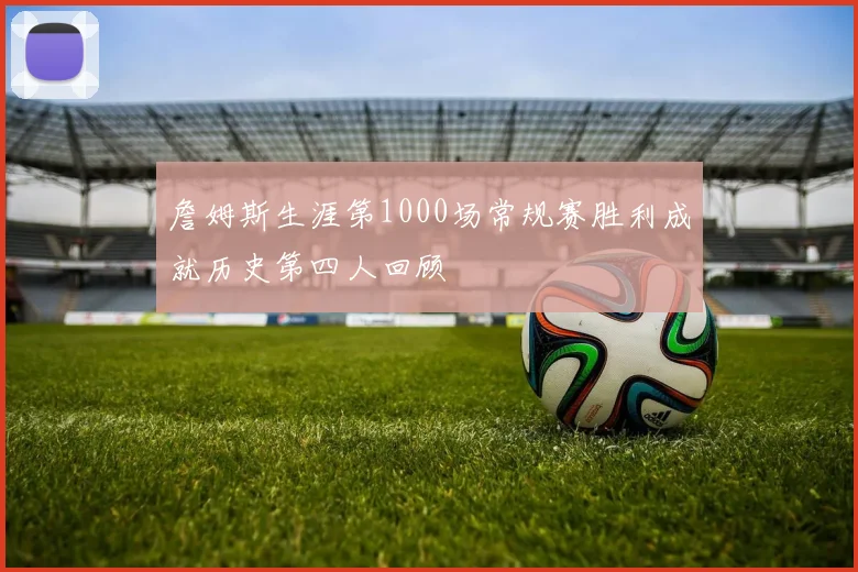 詹姆斯生涯第1000场常规赛胜利成就历史第四人回顾