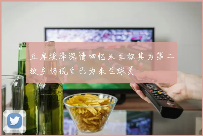 丘库埃泽深情回忆米兰称其为第二故乡仍视自己为米兰球员