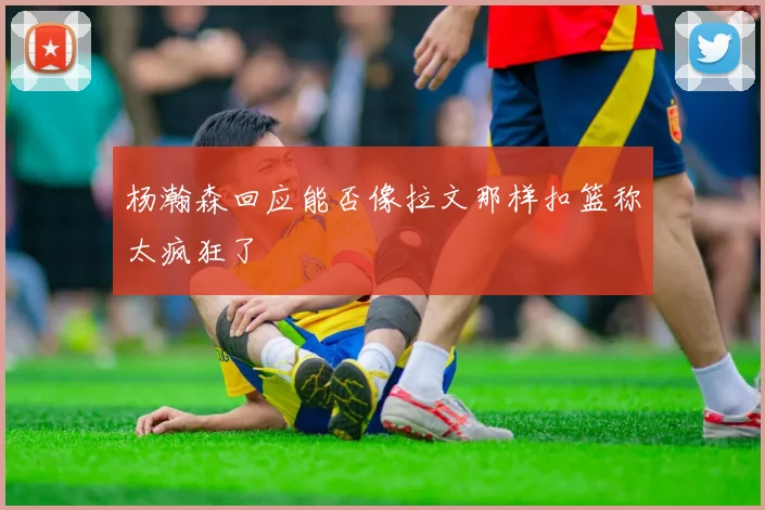 杨瀚森回应能否像拉文那样扣篮称太疯狂了