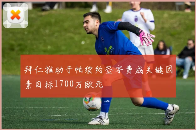 拜仁推动于帕续约签字费成关键因素目标1700万欧元